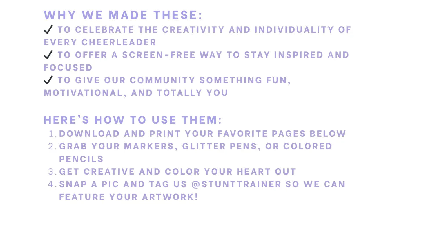 Purple and white graphic listing the purpose and instructions for Stunt Trainer® coloring pages. The “Why We Made These” section highlights celebrating creativity, encouraging screen-free inspiration, and offering fun community activities. The “Here’s How to Use Them” section outlines four steps: download, grab art supplies, get creative, and tag @stunttrainer to be featured.