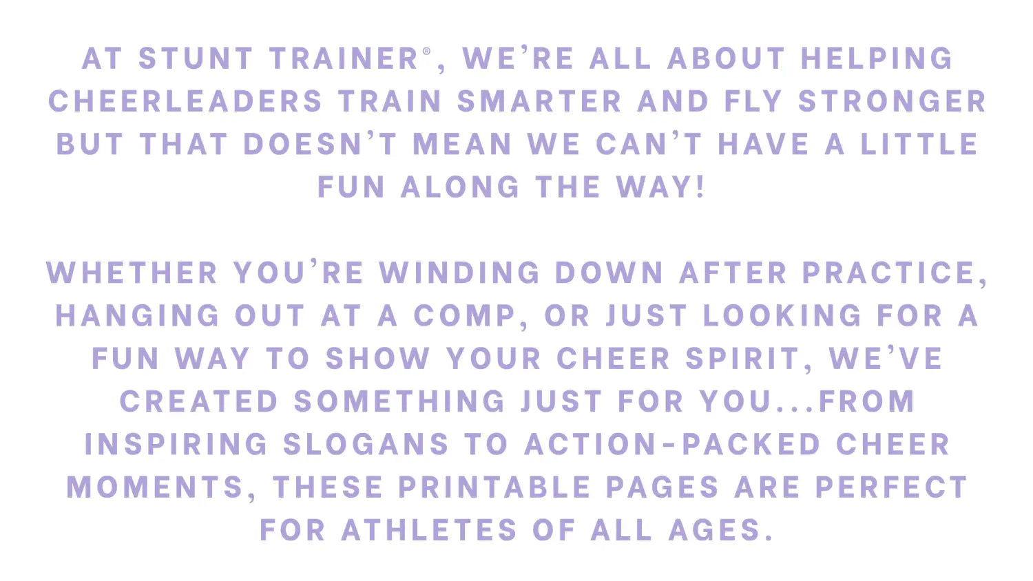 Text graphic in light purple that promotes the Stunt Trainer® brand’s printable coloring pages. It emphasizes helping cheerleaders train smarter and have fun, highlighting how the pages are great for winding down after practice, passing time at competitions, or expressing cheer spirit. The message appeals to athletes of all ages with inspiring slogans and cheer-themed illustrations.